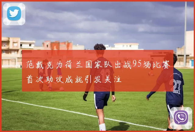 范戴克为荷兰国家队出战95场比赛首次助攻成就引发关注