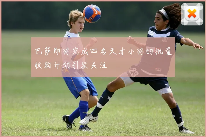 巴萨即将完成四名天才小将的批量收购计划引发关注