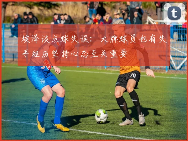 埃泽谈点球失误：大牌球员也有失手经历坚持心态至关重要