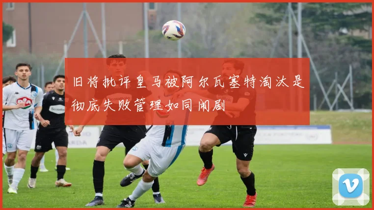 旧将批评皇马被阿尔瓦塞特淘汰是彻底失败管理如同闹剧