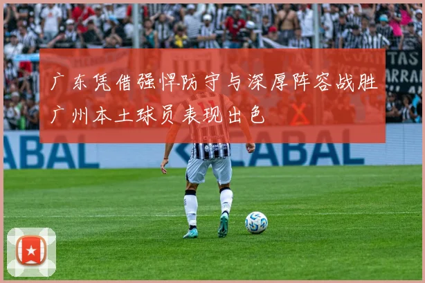 广东凭借强悍防守与深厚阵容战胜广州本土球员表现出色