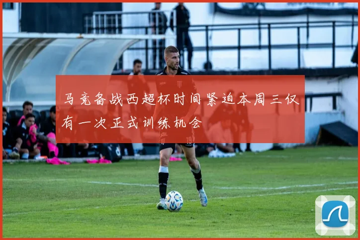 马竞备战西超杯时间紧迫本周三仅有一次正式训练机会