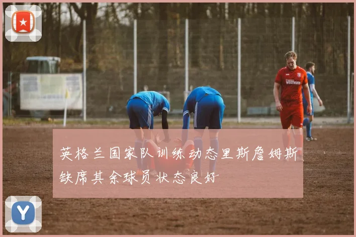 英格兰国家队训练动态里斯詹姆斯缺席其余球员状态良好