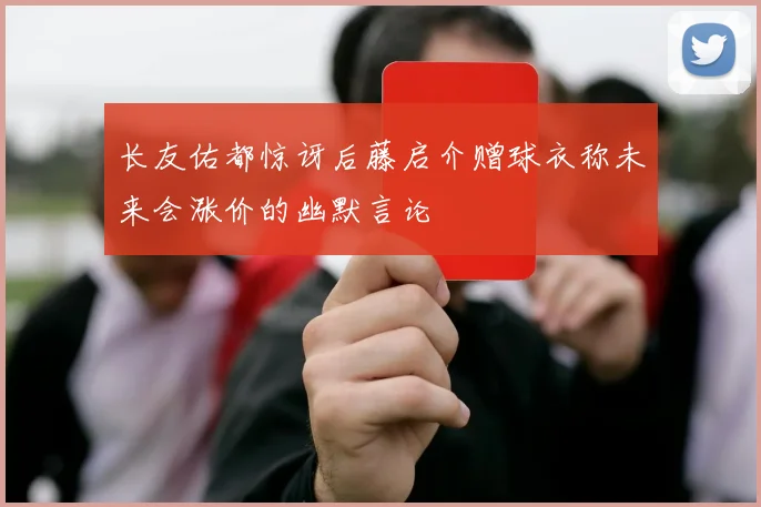 长友佑都惊讶后藤启介赠球衣称未来会涨价的幽默言论