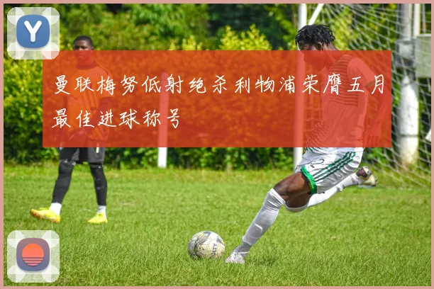 曼联梅努低射绝杀利物浦荣膺五月最佳进球称号