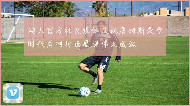 湖人官方社交媒体庆祝詹姆斯荣登时代周刊封面展现伟大成就