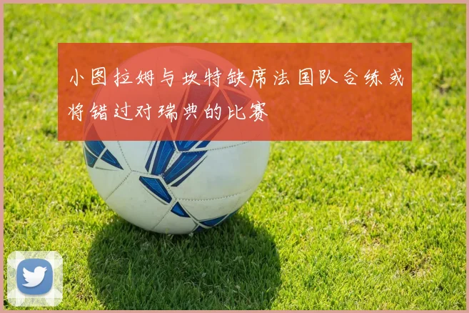 小图拉姆与坎特缺席法国队合练或将错过对瑞典的比赛