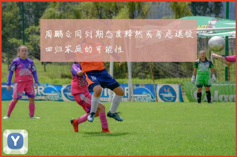 周鹏合同到期态度释然或考虑退役回归家庭的可能性