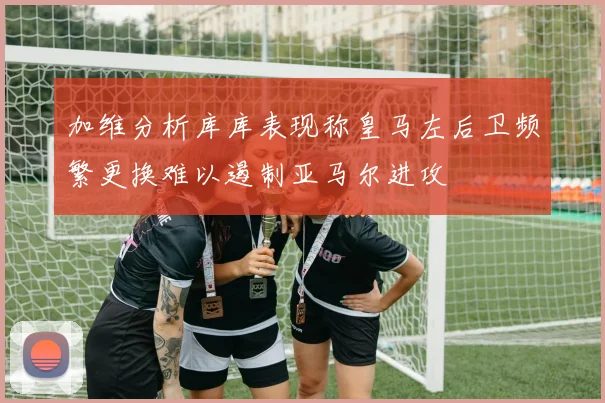 加维分析库库表现称皇马左后卫频繁更换难以遏制亚马尔进攻