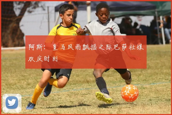 阿斯：皇马风雨飘摇之际巴萨社媒欢庆时刻