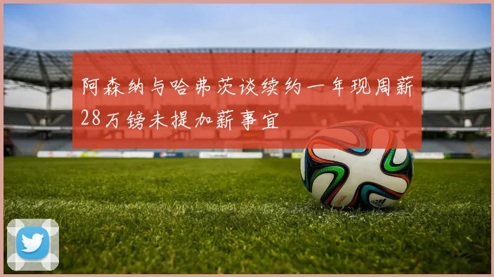 阿森纳与哈弗茨谈续约一年现周薪28万镑未提加薪事宜