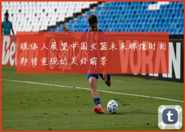 媒体人展望中国女篮未来辉煌时刻即将重现的美好前景