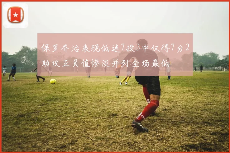 保罗乔治表现低迷7投3中仅得7分2助攻正负值惨淡并列全场最低
