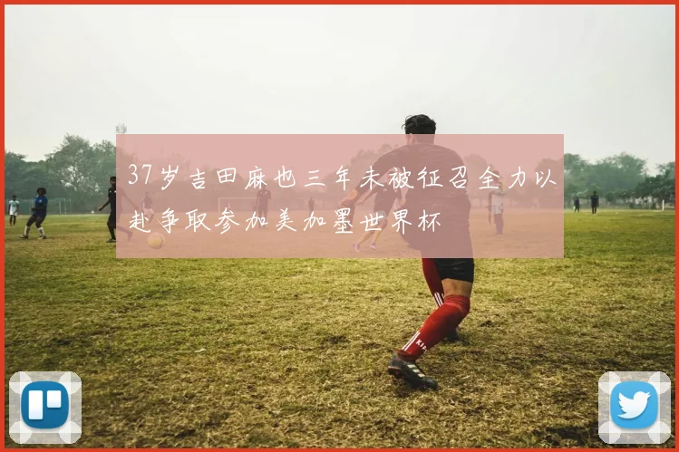 37岁吉田麻也三年未被征召全力以赴争取参加美加墨世界杯
