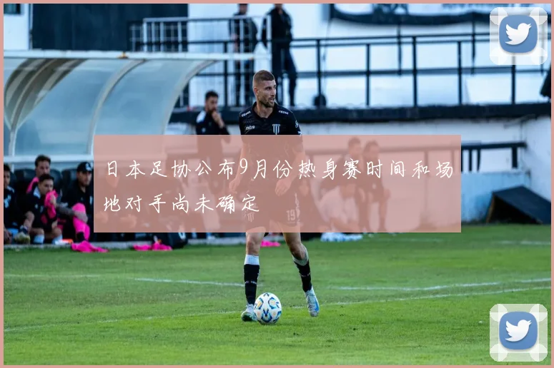 日本足协公布9月份热身赛时间和场地对手尚未确定