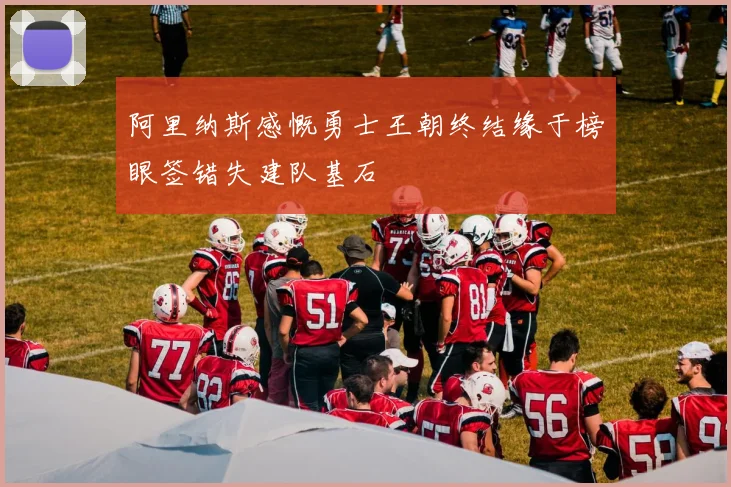 阿里纳斯感慨勇士王朝终结缘于榜眼签错失建队基石
