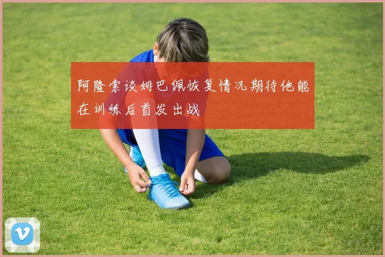 阿隆索谈姆巴佩恢复情况期待他能在训练后首发出战