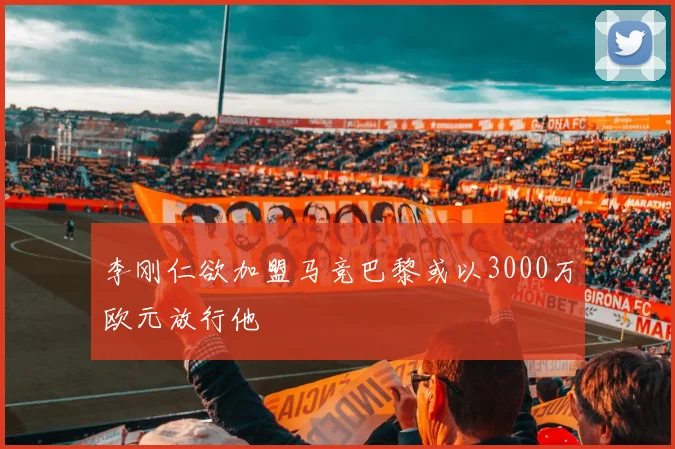李刚仁欲加盟马竞巴黎或以3000万欧元放行他
