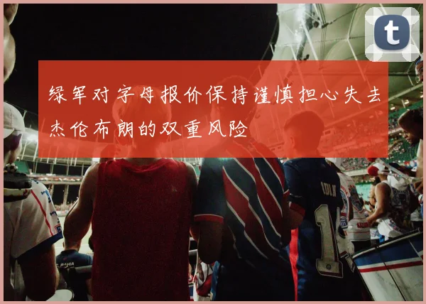 绿军对字母报价保持谨慎担心失去杰伦布朗的双重风险