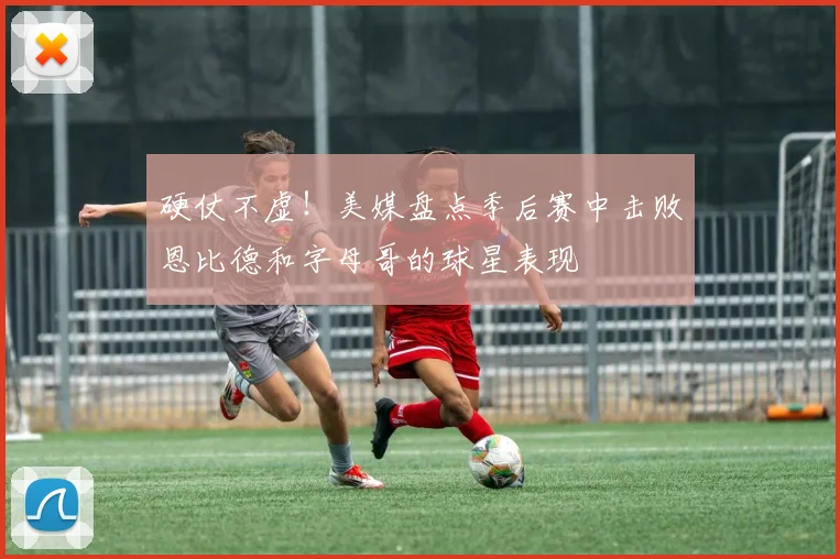 硬仗不虚！美媒盘点季后赛中击败恩比德和字母哥的球星表现