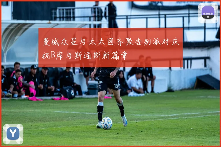 曼城众星与太太团齐聚告别派对庆祝B席与斯通斯新篇章