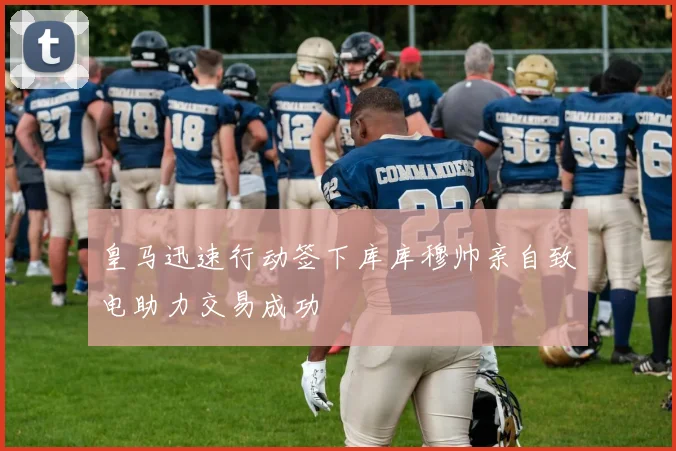 皇马迅速行动签下库库穆帅亲自致电助力交易成功