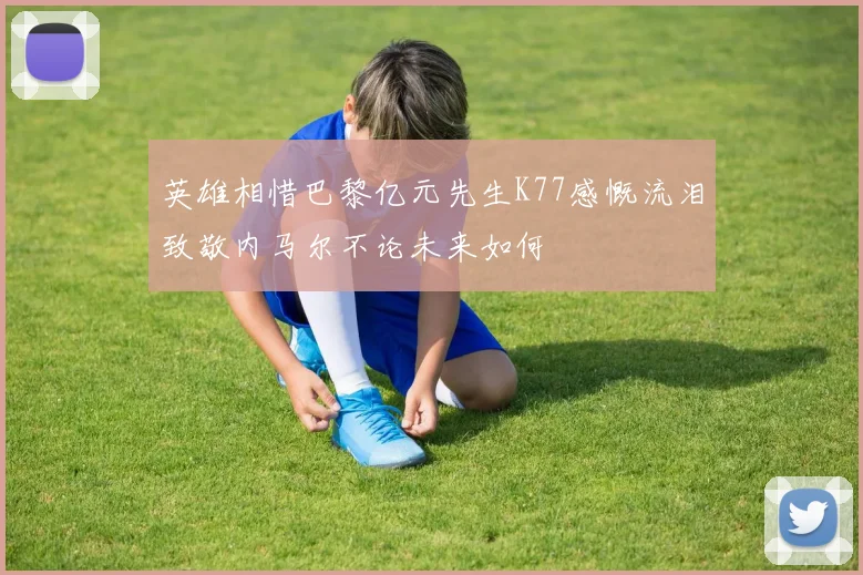 英雄相惜巴黎亿元先生K77感慨流泪致敬内马尔不论未来如何