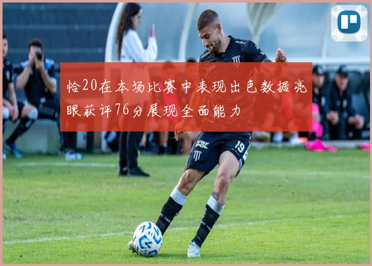 恰20在本场比赛中表现出色数据亮眼获评76分展现全面能力